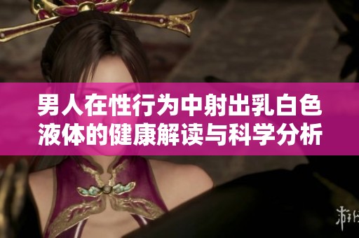 男人在性行为中射出乳白色液体的健康解读与科学分析