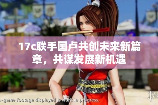 17c联手国卢共创未来新篇章，共谋发展新机遇