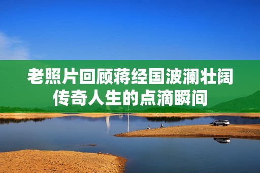 老照片回顾蒋经国波澜壮阔传奇人生的点滴瞬间