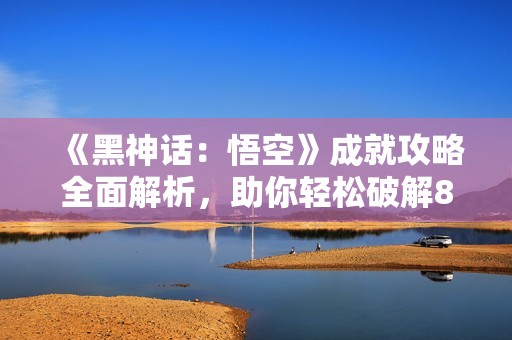 《黑神话：悟空》成就攻略全面解析，助你轻松破解81难关!