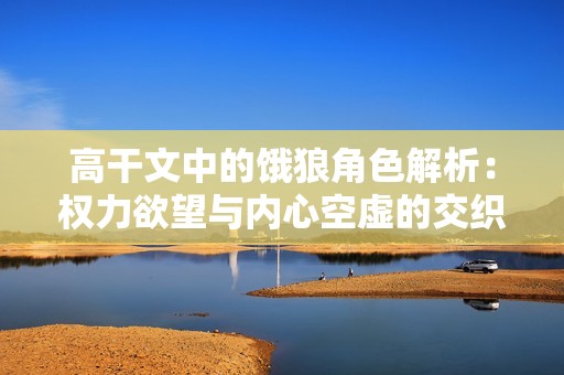 高干文中的饿狼角色解析：权力欲望与内心空虚的交织
