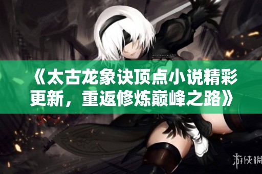 《太古龙象诀顶点小说精彩更新，重返修炼巅峰之路》