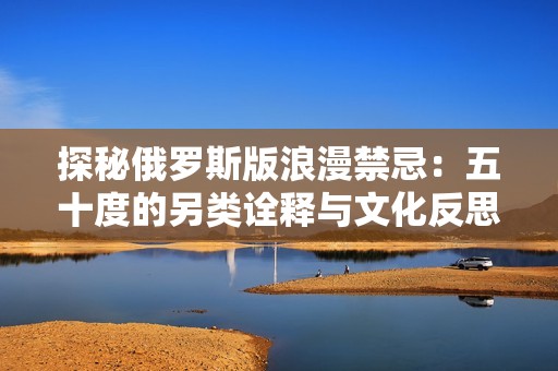 探秘俄罗斯版浪漫禁忌：五十度的另类诠释与文化反思