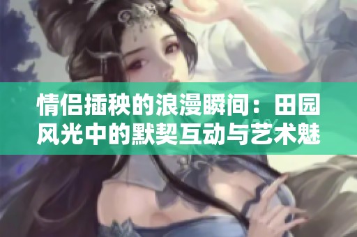 情侣插秧的浪漫瞬间：田园风光中的默契互动与艺术魅力