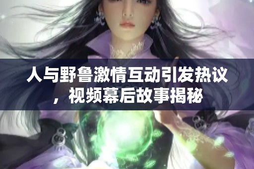 人与野鲁激情互动引发热议，视频幕后故事揭秘