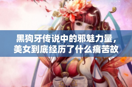 黑狗牙传说中的邪魅力量，美女到底经历了什么痛苦故事