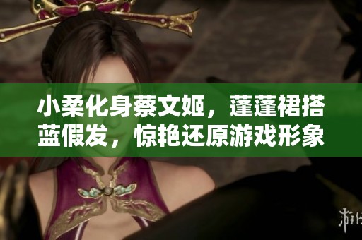 小柔化身蔡文姬，蓬蓬裙搭蓝假发，惊艳还原游戏形象