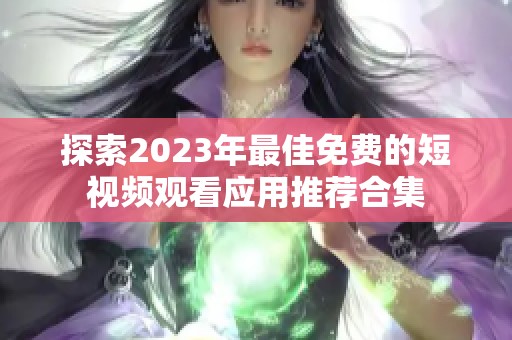 探索2023年最佳免费的短视频观看应用推荐合集