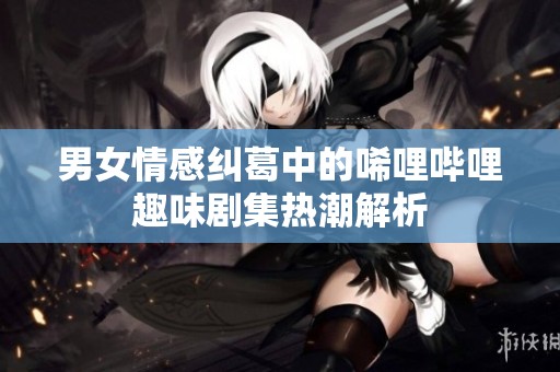 男女情感纠葛中的唏哩哔哩趣味剧集热潮解析