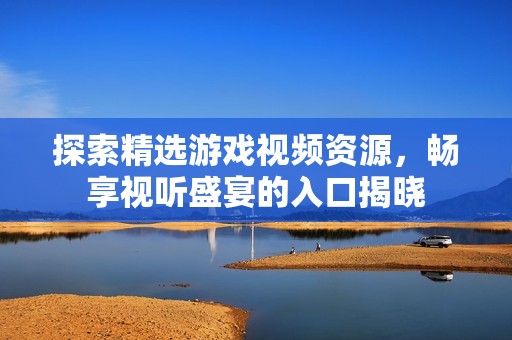 探索精选游戏视频资源，畅享视听盛宴的入口揭晓