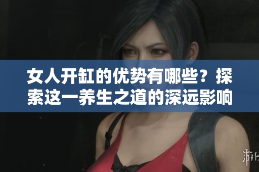 女人开缸的优势有哪些？探索这一养生之道的深远影响