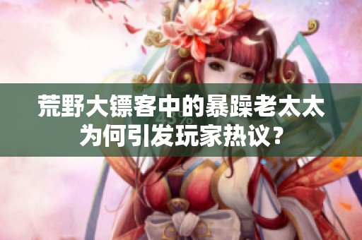 荒野大镖客中的暴躁老太太为何引发玩家热议？