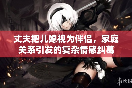 丈夫把儿媳视为伴侣，家庭关系引发的复杂情感纠葛