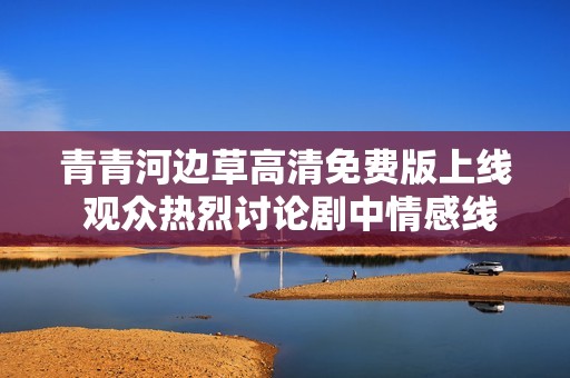 青青河边草高清免费版上线 观众热烈讨论剧中情感线索