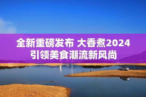 全新重磅发布 大香煮2024引领美食潮流新风尚