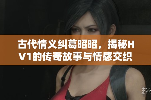 古代情义纠葛昭昭，揭秘HV1的传奇故事与情感交织