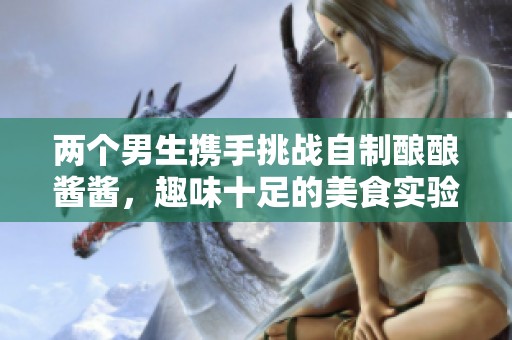两个男生携手挑战自制酿酿酱酱，趣味十足的美食实验