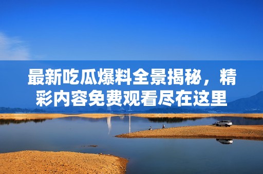 最新吃瓜爆料全景揭秘，精彩内容免费观看尽在这里