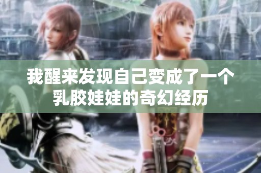 我醒来发现自己变成了一个乳胶娃娃的奇幻经历