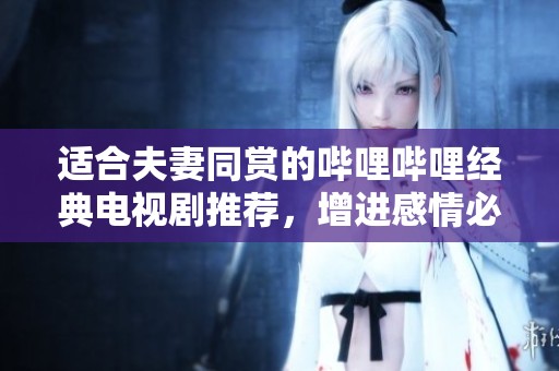 适合夫妻同赏的哔哩哔哩经典电视剧推荐，增进感情必看