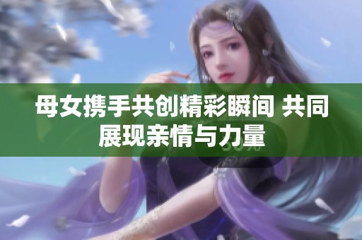母女携手共创精彩瞬间 共同展现亲情与力量