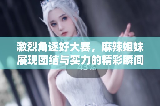 激烈角逐好大赛，麻辣姐妹展现团结与实力的精彩瞬间