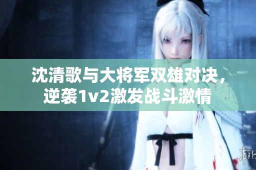 沈清歌与大将军双雄对决，逆袭1v2激发战斗激情