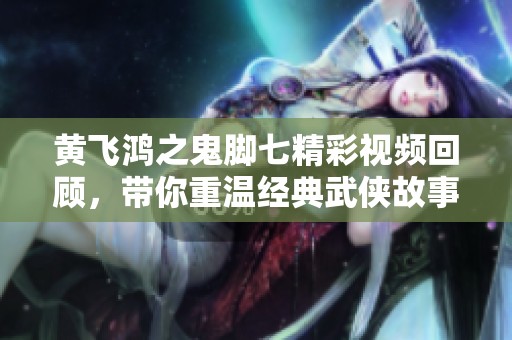 黄飞鸿之鬼脚七精彩视频回顾，带你重温经典武侠故事