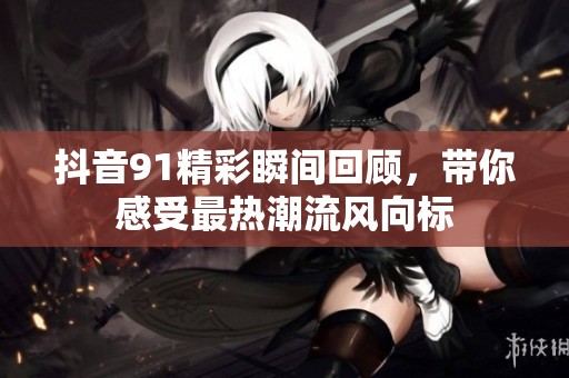 抖音91精彩瞬间回顾，带你感受最热潮流风向标