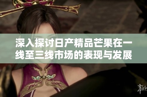 深入探讨日产精品芒果在一线至三线市场的表现与发展