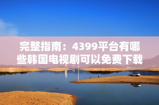 完整指南：4399平台有哪些韩国电视剧可以免费下载和观看