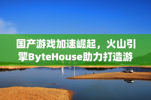国产游戏加速崛起，火山引擎ByteHouse助力打造游戏热潮