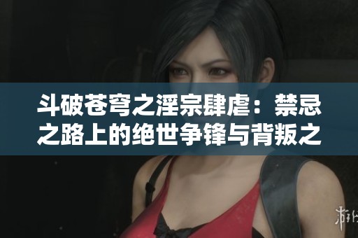 斗破苍穹之淫宗肆虐：禁忌之路上的绝世争锋与背叛之谜