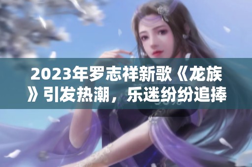 2023年罗志祥新歌《龙族》引发热潮，乐迷纷纷追捧