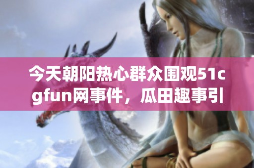 今天朝阳热心群众围观51cgfun网事件，瓜田趣事引热议