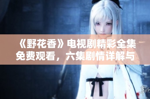 《野花香》电视剧精彩全集免费观看，六集剧情详解与分析