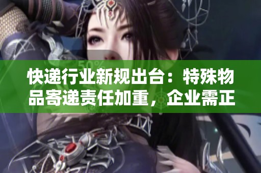 快递行业新规出台：特殊物品寄递责任加重，企业需正视