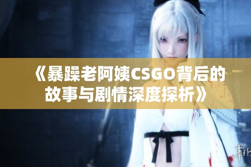 《暴躁老阿姨CSGO背后的故事与剧情深度探析》