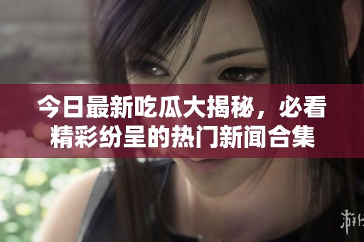 今日最新吃瓜大揭秘，必看精彩纷呈的热门新闻合集