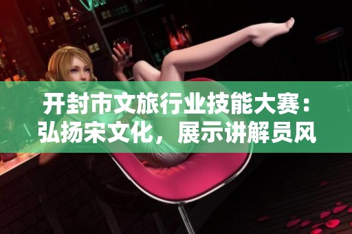 开封市文旅行业技能大赛：弘扬宋文化，展示讲解员风采与才华