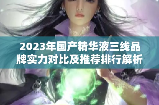 2023年国产精华液三线品牌实力对比及推荐排行解析