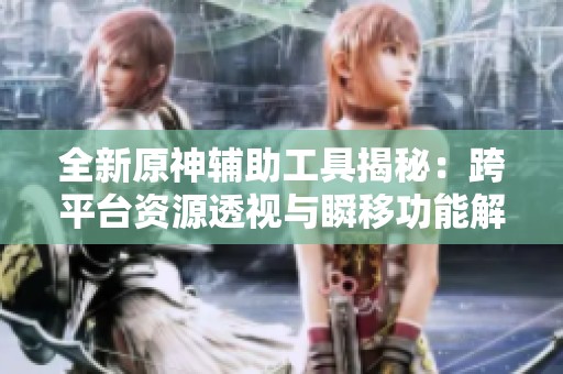 全新原神辅助工具揭秘：跨平台资源透视与瞬移功能解析