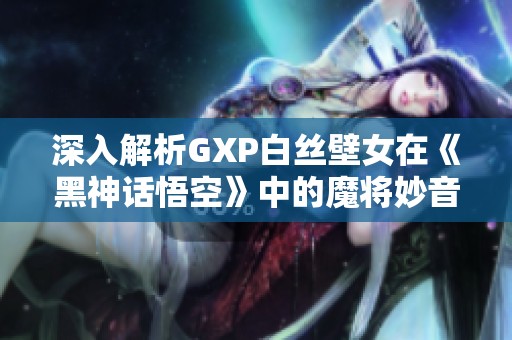 深入解析GXP白丝壁女在《黑神话悟空》中的魔将妙音高效打法攻略