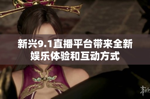 新兴9.1直播平台带来全新娱乐体验和互动方式