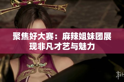 聚焦好大赛：麻辣姐妹团展现非凡才艺与魅力
