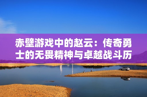 赤壁游戏中的赵云：传奇勇士的无畏精神与卓越战斗历程