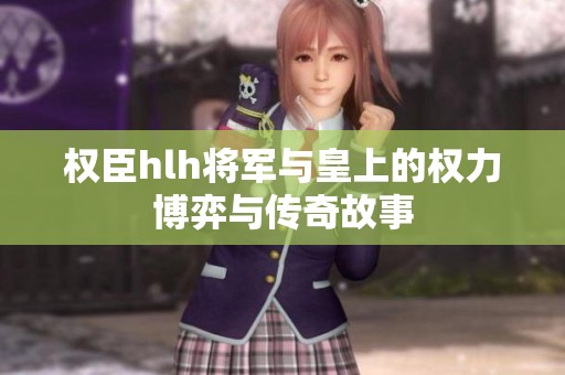 权臣hlh将军与皇上的权力博弈与传奇故事
