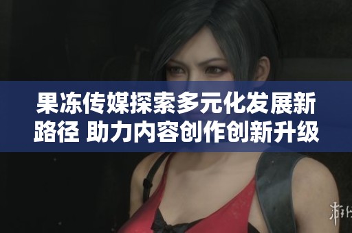 果冻传媒探索多元化发展新路径 助力内容创作创新升级