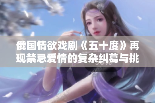 俄国情欲戏剧《五十度》再现禁忌爱情的复杂纠葛与挑衅