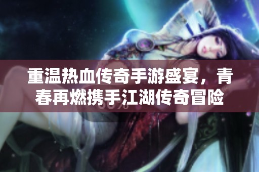 重温热血传奇手游盛宴，青春再燃携手江湖传奇冒险